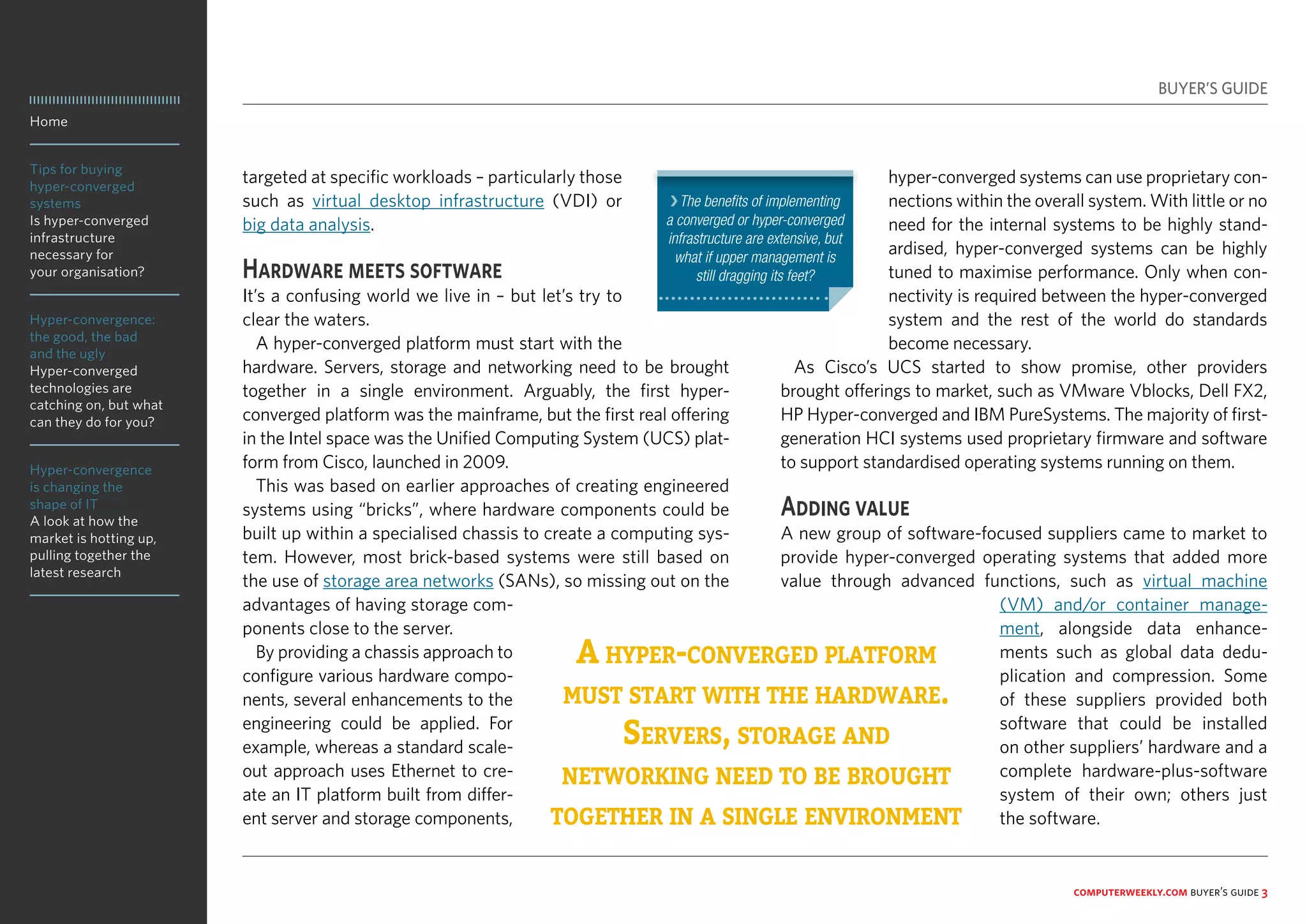 Home
Tips for buying
hyper-converged
systems
Is hyper-converged
infrastructure
necessary for
your organisation?
Hyper-convergence:
the good, the bad
and the ugly
Hyper-converged
technologies are
catching on, but what
can they do for you?
Hyper-convergence
is changing the
shape of IT
A look at how the
market is hotting up,
pulling together the
latest research
computerweekly.com buyer’s guide 3
targeted at specific workloads – particularly those
such as virtual desktop infrastructure (VDI) or
big data analysis.
Hardware meets software
It’s a confusing world we live in – but let’s try to
clear the waters.
A hyper-converged platform must start with the
hardware. Servers, storage and networking need to be brought
together in a single environment. Arguably, the first hyper-
converged platform was the mainframe, but the first real offering
in the Intel space was the Unified Computing System (UCS) plat-
form from Cisco, launched in 2009.
This was based on earlier approaches of creating engineered
systems using “bricks”, where hardware components could be
built up within a specialised chassis to create a computing sys-
tem. However, most brick-based systems were still based on
the use of storage area networks (SANs), so missing out on the
advantages of having storage com-
ponents close to the server.
By providing a chassis approach to
configure various hardware compo-
nents, several enhancements to the
engineering could be applied. For
example, whereas a standard scale-
out approach uses Ethernet to cre-
ate an IT platform built from differ-
ent server and storage components,
hyper-converged systems can use proprietary con-
nections within the overall system. With little or no
need for the internal systems to be highly stand-
ardised, hyper-converged systems can be highly
tuned to maximise performance. Only when con-
nectivity is required between the hyper-converged
system and the rest of the world do standards
become necessary.
As Cisco’s UCS started to show promise, other providers
brought offerings to market, such as VMware Vblocks, Dell FX2,
HP Hyper-converged and IBM PureSystems. The majority of first-
generation HCI systems used proprietary firmware and software
to support standardised operating systems running on them.
Adding value
A new group of software-focused suppliers came to market to
provide hyper-converged operating systems that added more
value through advanced functions, such as virtual machine
(VM) and/or container manage-
ment, alongside data enhance-
ments such as global data dedu-
plication and compression. Some
of these suppliers provided both
software that could be installed
on other suppliers’ hardware and a
complete hardware-plus-software
system of their own; others just
the software.
A hyper-converged platform
must start with the hardware.
Servers, storage and
networking need to be brought
together in a single environment
BUYER’S GUIDE
❯The benefits of implementing
a converged or hyper-converged
infrastructure are extensive, but
what if upper management is
still dragging its feet?
 