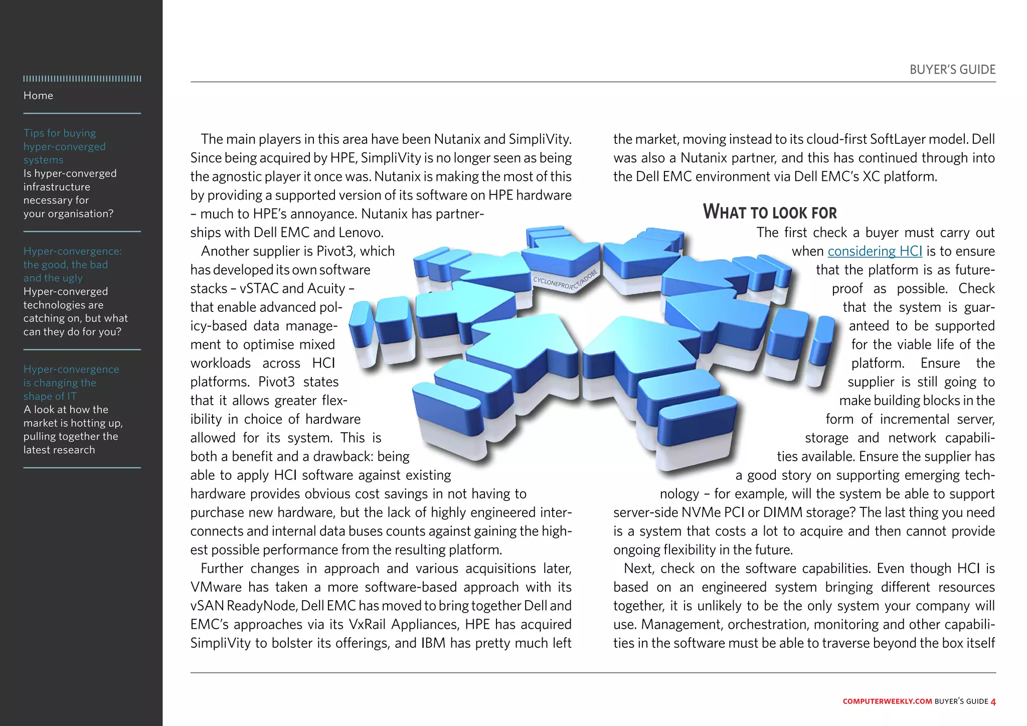 Home
Tips for buying
hyper-converged
systems
Is hyper-converged
infrastructure
necessary for
your organisation?
Hyper-convergence:
the good, the bad
and the ugly
Hyper-converged
technologies are
catching on, but what
can they do for you?
Hyper-convergence
is changing the
shape of IT
A look at how the
market is hotting up,
pulling together the
latest research
computerweekly.com buyer’s guide 4
The main players in this area have been Nutanix and SimpliVity.
Since being acquired by HPE, SimpliVity is no longer seen as being
the agnostic player it once was. Nutanix is making the most of this
by providing a supported version of its software on HPE hardware
– much to HPE’s annoyance. Nutanix has partner-
ships with Dell EMC and Lenovo.
Another supplier is Pivot3, which
hasdevelopeditsownsoftware
stacks – vSTAC and Acuity –
that enable advanced pol-
icy-based data manage-
ment to optimise mixed
workloads across HCI
platforms. Pivot3 states
that it allows greater flex-
ibility in choice of hardware
allowed for its system. This is
both a benefit and a drawback: being
able to apply HCI software against existing
hardware provides obvious cost savings in not having to
purchase new hardware, but the lack of highly engineered inter-
connects and internal data buses counts against gaining the high-
est possible performance from the resulting platform.
Further changes in approach and various acquisitions later,
VMware has taken a more software-based approach with its
vSANReadyNode,DellEMChasmovedtobringtogetherDelland
EMC’s approaches via its VxRail Appliances, HPE has acquired
SimpliVity to bolster its offerings, and IBM has pretty much left
the market, moving instead to its cloud-first SoftLayer model. Dell
was also a Nutanix partner, and this has continued through into
the Dell EMC environment via Dell EMC’s XC platform.
What to look for
The first check a buyer must carry out
when considering HCI is to ensure
that the platform is as future-
proof as possible. Check
that the system is guar-
anteed to be supported
for the viable life of the
platform. Ensure the
supplier is still going to
make building blocks in the
form of incremental server,
storage and network capabili-
ties available. Ensure the supplier has
a good story on supporting emerging tech-
nology – for example, will the system be able to support
server-side NVMe PCI or DIMM storage? The last thing you need
is a system that costs a lot to acquire and then cannot provide
ongoing flexibility in the future.
Next, check on the software capabilities. Even though HCI is
based on an engineered system bringing different resources
together, it is unlikely to be the only system your company will
use. Management, orchestration, monitoring and other capabili-
ties in the software must be able to traverse beyond the box itself
BUYER’S GUIDE
CYCLONEPROJE CT/ADOBE
 