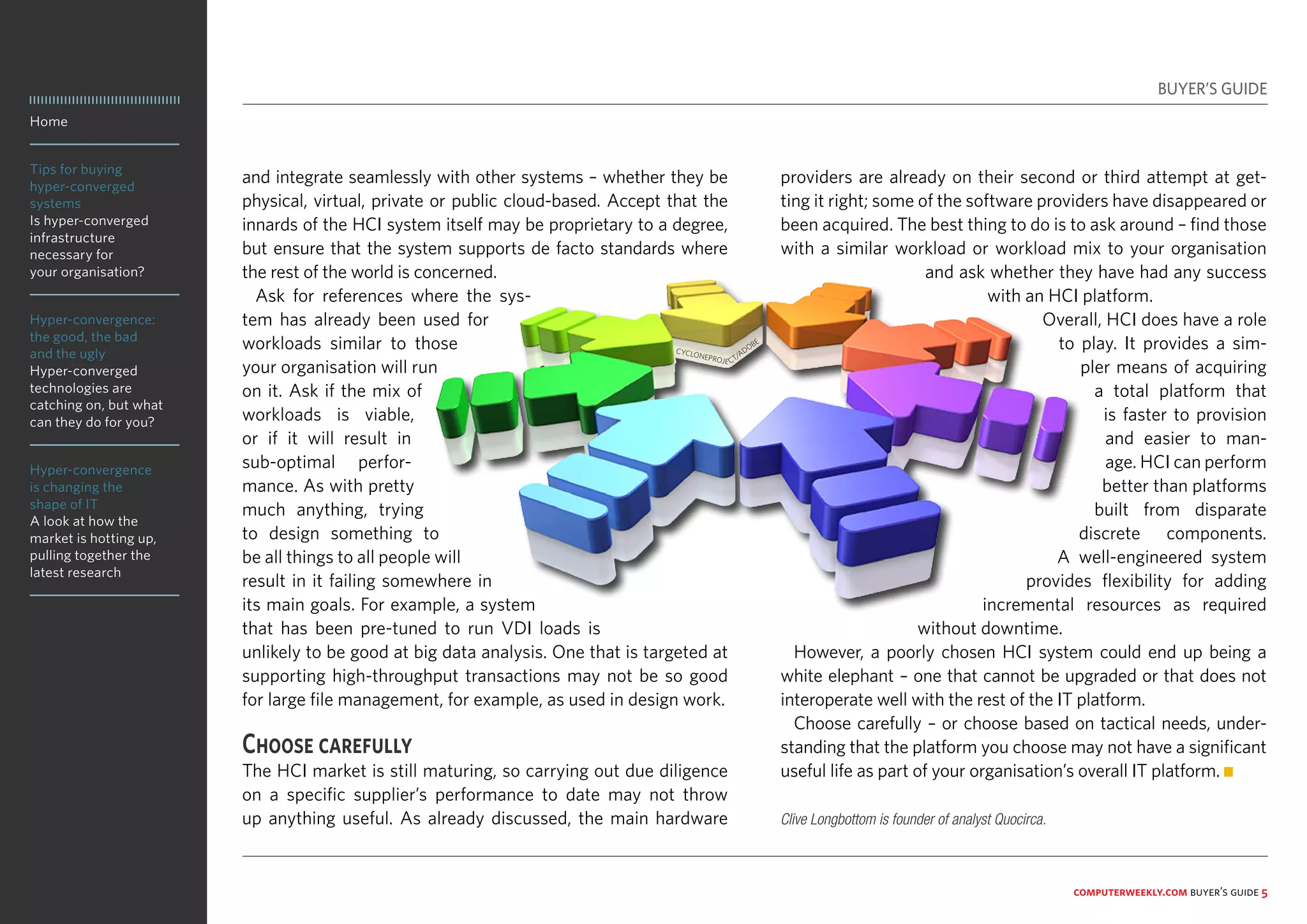 Home
Tips for buying
hyper-converged
systems
Is hyper-converged
infrastructure
necessary for
your organisation?
Hyper-convergence:
the good, the bad
and the ugly
Hyper-converged
technologies are
catching on, but what
can they do for you?
Hyper-convergence
is changing the
shape of IT
A look at how the
market is hotting up,
pulling together the
latest research
computerweekly.com buyer’s guide 5
and integrate seamlessly with other systems – whether they be
physical, virtual, private or public cloud-based. Accept that the
innards of the HCI system itself may be proprietary to a degree,
but ensure that the system supports de facto standards where
the rest of the world is concerned.
Ask for references where the sys-
tem has already been used for
workloads similar to those
your organisation will run
on it. Ask if the mix of
workloads is viable,
or if it will result in
sub-optimal perfor-
mance. As with pretty
much anything, trying
to design something to
be all things to all people will
result in it failing somewhere in
its main goals. For example, a system
that has been pre-tuned to run VDI loads is
unlikely to be good at big data analysis. One that is targeted at
supporting high-throughput transactions may not be so good
for large file management, for example, as used in design work.
Choose carefully
The HCI market is still maturing, so carrying out due diligence
on a specific supplier’s performance to date may not throw
up anything useful. As already discussed, the main hardware
providers are already on their second or third attempt at get-
ting it right; some of the software providers have disappeared or
been acquired. The best thing to do is to ask around – find those
with a similar workload or workload mix to your organisation
and ask whether they have had any success
with an HCI platform.
Overall, HCI does have a role
to play. It provides a sim-
pler means of acquiring
a total platform that
is faster to provision
and easier to man-
age. HCI can perform
better than platforms
built from disparate
discrete components.
A well-engineered system
provides flexibility for adding
incremental resources as required
without downtime.
However, a poorly chosen HCI system could end up being a
white elephant – one that cannot be upgraded or that does not
interoperate well with the rest of the IT platform.
Choose carefully – or choose based on tactical needs, under-
standing that the platform you choose may not have a significant
useful life as part of your organisation’s overall IT platform. n
BUYER’S GUIDE
Clive Longbottom is founder of analyst Quocirca.
CYCLONEPROJE CT/ADOBE
 