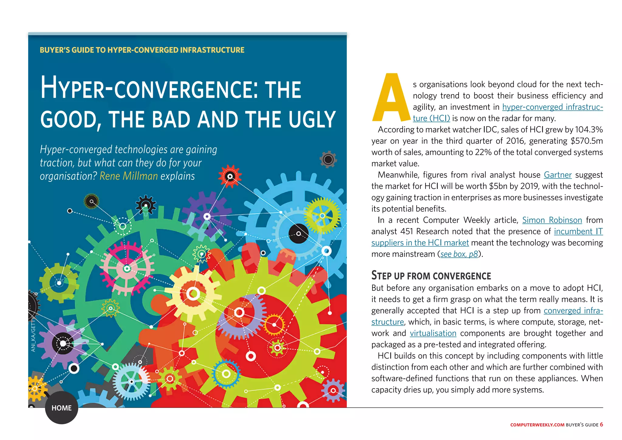 computerweekly.com buyer’s guide 6
As organisations look beyond cloud for the next tech-
nology trend to boost their business efficiency and
agility, an investment in hyper-converged infrastruc-
ture (HCI) is now on the radar for many.
According to market watcher IDC, sales of HCI grew by 104.3%
year on year in the third quarter of 2016, generating $570.5m
worth of sales, amounting to 22% of the total converged systems
market value.
Meanwhile, figures from rival analyst house Gartner suggest
the market for HCI will be worth $5bn by 2019, with the technol-
ogy gaining traction in enterprises as more businesses investigate
its potential benefits.
In a recent Computer Weekly article, Simon Robinson from
analyst 451 Research noted that the presence of incumbent IT
suppliers in the HCI market meant the technology was becoming
more mainstream (see box, p8).
Step up from convergence
But before any organisation embarks on a move to adopt HCI,
it needs to get a firm grasp on what the term really means. It is
generally accepted that HCI is a step up from converged infra-
structure, which, in basic terms, is where compute, storage, net-
work and virtualisation components are brought together and
packaged as a pre-tested and integrated offering.
HCI builds on this concept by including components with little
distinction from each other and which are further combined with
software-defined functions that run on these appliances. When
capacity dries up, you simply add more systems.
Hyper-convergence: the
good, the bad and the ugly
Hyper-converged technologies are gaining
traction, but what can they do for your
organisation? Rene Millman explains
BUYER’S GUIDE TO HYPER-CONVERGED INFRASTRUCTURE
ANI_KA/GETTY
HOME
 