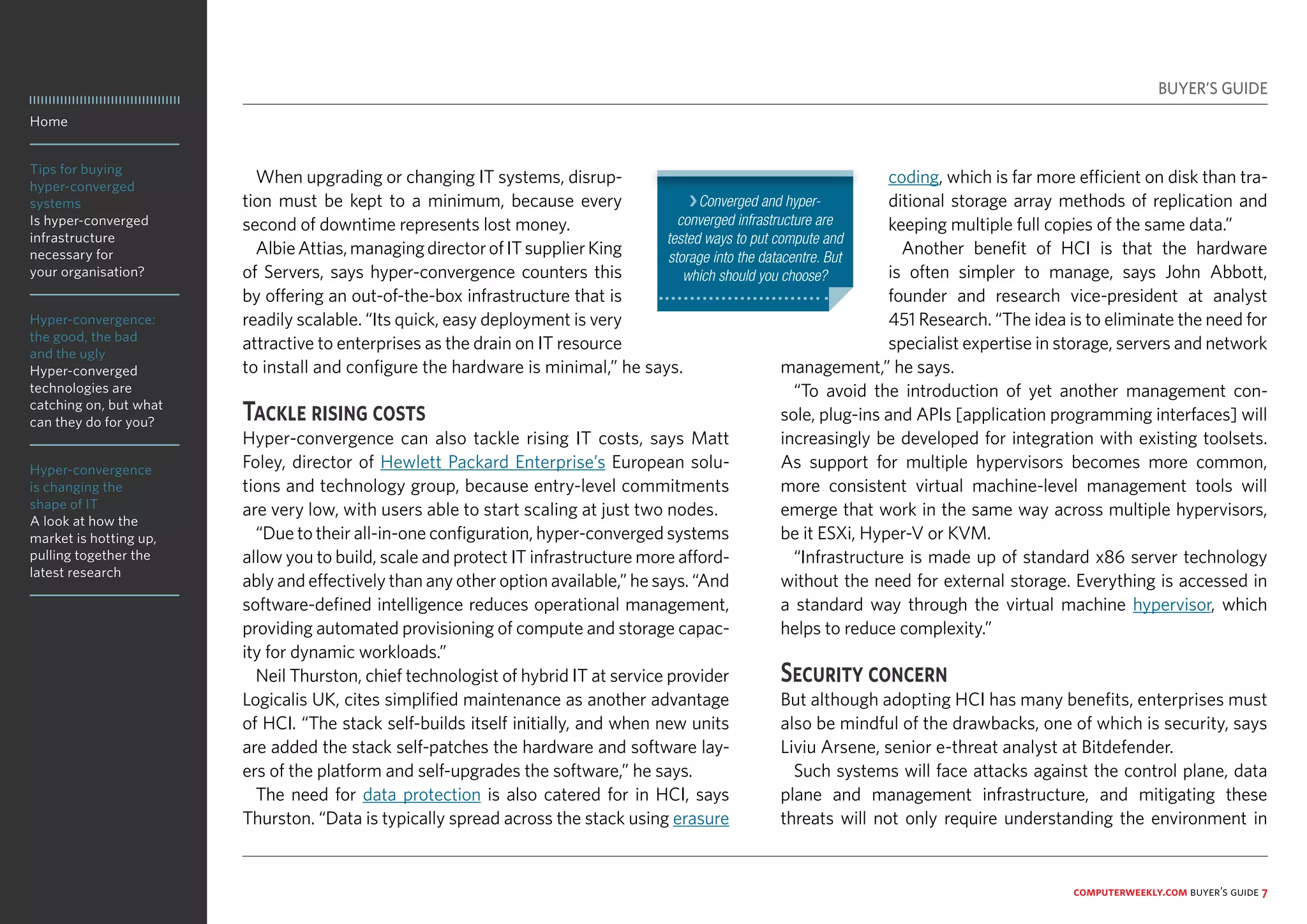 Home
Tips for buying
hyper-converged
systems
Is hyper-converged
infrastructure
necessary for
your organisation?
Hyper-convergence:
the good, the bad
and the ugly
Hyper-converged
technologies are
catching on, but what
can they do for you?
Hyper-convergence
is changing the
shape of IT
A look at how the
market is hotting up,
pulling together the
latest research
computerweekly.com buyer’s guide 7
When upgrading or changing IT systems, disrup-
tion must be kept to a minimum, because every
second of downtime represents lost money.
AlbieAttias,managingdirectorofITsupplierKing
of Servers, says hyper-convergence counters this
by offering an out-of-the-box infrastructure that is
readily scalable. “Its quick, easy deployment is very
attractive to enterprises as the drain on IT resource
to install and configure the hardware is minimal,” he says.
Tackle rising costs
Hyper-convergence can also tackle rising IT costs, says Matt
Foley, director of Hewlett Packard Enterprise’s European solu-
tions and technology group, because entry-level commitments
are very low, with users able to start scaling at just two nodes.
“Due to their all-in-one configuration, hyper-converged systems
allow you to build, scale and protect IT infrastructure more afford-
ably and effectively than any other option available,” he says. “And
software-defined intelligence reduces operational management,
providing automated provisioning of compute and storage capac-
ity for dynamic workloads.”
Neil Thurston, chief technologist of hybrid IT at service provider
Logicalis UK, cites simplified maintenance as another advantage
of HCI. “The stack self-builds itself initially, and when new units
are added the stack self-patches the hardware and software lay-
ers of the platform and self-upgrades the software,” he says.
The need for data protection is also catered for in HCI, says
Thurston. “Data is typically spread across the stack using erasure
coding, which is far more efficient on disk than tra-
ditional storage array methods of replication and
keeping multiple full copies of the same data.”
Another benefit of HCI is that the hardware
is often simpler to manage, says John Abbott,
founder and research vice-president at analyst
451 Research. “The idea is to eliminate the need for
specialist expertise in storage, servers and network
management,” he says.
“To avoid the introduction of yet another management con-
sole, plug-ins and APIs [application programming interfaces] will
increasingly be developed for integration with existing toolsets.
As support for multiple hypervisors becomes more common,
more consistent virtual machine-level management tools will
emerge that work in the same way across multiple hypervisors,
be it ESXi, Hyper-V or KVM.
“Infrastructure is made up of standard x86 server technology
without the need for external storage. Everything is accessed in
a standard way through the virtual machine hypervisor, which
helps to reduce complexity.”
Security concern
But although adopting HCI has many benefits, enterprises must
also be mindful of the drawbacks, one of which is security, says
Liviu Arsene, senior e-threat analyst at Bitdefender.
Such systems will face attacks against the control plane, data
plane and management infrastructure, and mitigating these
threats will not only require understanding the environment in
BUYER’S GUIDE
❯Converged and hyper-
converged infrastructure are
tested ways to put compute and
storage into the datacentre. But
which should you choose?
 