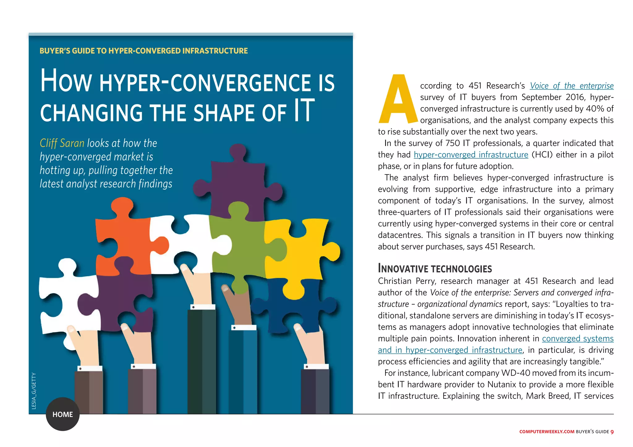 computerweekly.com buyer’s guide 9
According to 451 Research’s Voice of the enterprise
survey of IT buyers from September 2016, hyper-
converged infrastructure is currently used by 40% of
organisations, and the analyst company expects this
to rise substantially over the next two years.
In the survey of 750 IT professionals, a quarter indicated that
they had hyper-converged infrastructure (HCI) either in a pilot
phase, or in plans for future adoption.
The analyst firm believes hyper-converged infrastructure is
evolving from supportive, edge infrastructure into a primary
component of today’s IT organisations. In the survey, almost
three-quarters of IT professionals said their organisations were
currently using hyper-converged systems in their core or central
datacentres. This signals a transition in IT buyers now thinking
about server purchases, says 451 Research.
Innovative technologies
Christian Perry, research manager at 451 Research and lead
author of the Voice of the enterprise: Servers and converged infra-
structure – organizational dynamics report, says: “Loyalties to tra-
ditional, standalone servers are diminishing in today’s IT ecosys-
tems as managers adopt innovative technologies that eliminate
multiple pain points. Innovation inherent in converged systems
and in hyper-converged infrastructure, in particular, is driving
process efficiencies and agility that are increasingly tangible.”
For instance, lubricant company WD-40 moved from its incum-
bent IT hardware provider to Nutanix to provide a more flexible
IT infrastructure. Explaining the switch, Mark Breed, IT services
How hyper-convergence is
changing the shape of IT
Cliff Saran looks at how the
hyper-converged market is
hotting up, pulling together the
latest analyst research findings
BUYER’S GUIDE TO HYPER-CONVERGED INFRASTRUCTURE
LESIA_G/GETTY
HOME
 