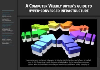 Home
Tips for buying
hyper-converged
systems
Is hyper-converged
infrastructure
necessary for
your organisation?
Hyper-convergence:
the good, the bad
and the ugly
Hyper-converged
technologies are
catching on, but what
can they do for you?
Hyper-convergence
is changing the
shape of IT
A look at how the
market is hotting up,
pulling together the
latest research
computerweekly.com buyer’s guide 1
CYCLONEPROJECT/ADOBE
A Computer Weekly buyer’s guide to
hyper-converged infrastructure
Hyper-convergence has become a buzzword for bringing together hardware and software for multiple
tasks. In this 12-page buyer’s guide, Computer Weekly looks at tips for buying hyper-converged
systems, what the technologies can do for your organisation, and how the market is shaping up
Home
 