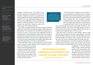 Home
Tips for buying
hyper-converged
systems
Is hyper-converged
infrastructure
necessary for
your organisation?
Hyper-convergence:
the good, the bad
and the ugly
Hyper-converged
technologies are
catching on, but what
can they do for you?
Hyper-convergence
is changing the
shape of IT
A look at how the
market is hotting up,
pulling together the
latest research
computerweekly.com buyer’s guide 10
manager at WD-40, says: “We started out by
looking at adding to our traditional three-tier infra-
structure. However, the solution proposed by the
existing supplier would have exceeded all the spare
capacity in our racks, requiring the addition of new
servers, extra storage trays and SAN [storage area
network] switching hardware. In the worst-case
scenario, we would have needed to install more
racks to cope with what was required.”
Some hyper-converged systems are based on highly integrated
appliances, while others are software-based, making them hard-
ware agnostic. Each approach has its benefits and drawbacks. In
the article on page 2 of this guide, Clive Longbottom, founder of
analystQuocirca,noted:“BeingabletoapplyHCIsoftwareagainst
existing hardware provides obvious cost savings in not having to
purchase new hardware, but the lack of highly engineered inter-
connects and internal data buses counts against gaining the high-
est possible performance from the resulting platform.”
The Forrester Wave: Hyper-converged infrastructure (HCI) Q3 2016
market assessment report defines hyper-converged infrastruc-
ture as an approach to technology
infrastructure that packages server,
storage and network functions into
a modular unit and adds a software
layer to discover, pool and recon-
figure assets across multiple units
quickly and easily without the need
for deep technology skills.
The main benefit is the ability to scale infrastruc-
ture by paying for the additional hyper-converged
appliances that combine storage and compute as
theneedsofthebusinessgrows.Forrester’sRichard
Fichera explains the core principles of hyper-
converged systems in the report: “At the core of the
hyper-converged value proposition is the simplicity
of scaling the cluster, which, in part, derives from
the co-provisioning of compute and storage resources in pre-
integrated modules.” This means technology buyers must rely on
the know-how of the hyper-converged suppliers that the ratio of
compute and storage they sell is correct, he says.
What this means in practice is that suppliers need to make
well-informed assumptions with their initial offerings. To provide
greater flexibility, many offer modules with differing levels of com-
pute and storage, says Fichera. Some suppliers also offer appli-
ances that can access and federate external storage resources.
When assessing products, one of the key criteria is the ability to
manage software-defined infrastructure. Forrester says the core
value of a hyper-converged system is the simplicity it brings to the
management of virtual machine
(VM) storage. “Hyper-converged
systems must also provide a soft-
ware abstraction of the federated
storage of the physical nodes and
present this storage to the hypervi-
sor,” the analyst company noted in
its 2016 market evaluation report.
“At the core of the hyper-
converged value proposition is the
simplicity of scaling the cluster”
Richard Fichera, Forrester
BUYER’S GUIDE
❯The battle to rein in IT
complexity in the Asia-Pacific
region continues with hyper-
converged systems that promise
to offer cloud-like benefits.
 