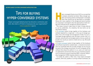 computerweekly.com buyer’s guide 2
Hyper-convergedinfrastructure(HCI)isaconceptthat
is already somewhat tarnished. Many storage sup-
pliers are touting systems as being hyper-converged,
when they should just be described as converged.
Worse still, many suppliers in the storage and server business
are using hyper-converged to describe approaches to both stor-
age and combined server, storage and network platforms.
This means trying to make sense of what is being referred
to can be problematic. For simplicity, the two terms can be
described as follows:
n A converged system brings together all the hardware and
software required for a single task – in the case of storage sup-
pliers, this is the storage and management of data. As such, a
converged storage appliance may still have a server chip in it,
memory, network ports and storage systems, but you would not
be able (nor would you want) to install and run, say, Microsoft
Exchange on it.
n A hyper-converged system brings together all the hardware
and software required for multiple tasks – a shared environment
that runs workloads that still use data storage, but are not just
focused on the storage environment. As such, alongside all the
software that allows the platform to run, users can install and
run applications and services that carry out a business purpose,
such as enterprise resource planning (ERP), customer relation-
ship management (CRM), big data analytics, and so on.
To muddy the waters a little more, many hyper-converged
systems, while fully capable of running multiple workloads, are
Tips for buying
hyper-converged systems
Hyper-converged infrastructure has become a commonly used
term. But what is it? And is it necessary for your organisation?
Clive Longbottom reports
BUYER’S GUIDE TO HYPER-CONVERGED INFRASTRUCTURE
HOME
CYCLONEPROJECT/ADOBE
 