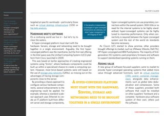 Home
Tips for buying
hyper-converged
systems
Is hyper-converged
infrastructure
necessary for
your organisation?
Hyper-convergence:
the good, the bad
and the ugly
Hyper-converged
technologies are
catching on, but what
can they do for you?
Hyper-convergence
is changing the
shape of IT
A look at how the
market is hotting up,
pulling together the
latest research
computerweekly.com buyer’s guide 3
targeted at specific workloads – particularly those
such as virtual desktop infrastructure (VDI) or
big data analysis.
Hardware meets software
It’s a confusing world we live in – but let’s try to
clear the waters.
A hyper-converged platform must start with the
hardware. Servers, storage and networking need to be brought
together in a single environment. Arguably, the first hyper-
converged platform was the mainframe, but the first real offering
in the Intel space was the Unified Computing System (UCS) plat-
form from Cisco, launched in 2009.
This was based on earlier approaches of creating engineered
systems using “bricks”, where hardware components could be
built up within a specialised chassis to create a computing sys-
tem. However, most brick-based systems were still based on
the use of storage area networks (SANs), so missing out on the
advantages of having storage com-
ponents close to the server.
By providing a chassis approach to
configure various hardware compo-
nents, several enhancements to the
engineering could be applied. For
example, whereas a standard scale-
out approach uses Ethernet to cre-
ate an IT platform built from differ-
ent server and storage components,
hyper-converged systems can use proprietary con-
nections within the overall system. With little or no
need for the internal systems to be highly stand-
ardised, hyper-converged systems can be highly
tuned to maximise performance. Only when con-
nectivity is required between the hyper-converged
system and the rest of the world do standards
become necessary.
As Cisco’s UCS started to show promise, other providers
brought offerings to market, such as VMware Vblocks, Dell FX2,
HP Hyper-converged and IBM PureSystems. The majority of first-
generation HCI systems used proprietary firmware and software
to support standardised operating systems running on them.
Adding value
A new group of software-focused suppliers came to market to
provide hyper-converged operating systems that added more
value through advanced functions, such as virtual machine
(VM) and/or container manage-
ment, alongside data enhance-
ments such as global data dedu-
plication and compression. Some
of these suppliers provided both
software that could be installed
on other suppliers’ hardware and a
complete hardware-plus-software
system of their own; others just
the software.
A hyper-converged platform
must start with the hardware.
Servers, storage and
networking need to be brought
together in a single environment
BUYER’S GUIDE
❯The benefits of implementing
a converged or hyper-converged
infrastructure are extensive, but
what if upper management is
still dragging its feet?
 
