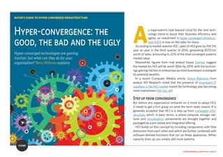 computerweekly.com buyer’s guide 6
As organisations look beyond cloud for the next tech-
nology trend to boost their business efficiency and
agility, an investment in hyper-converged infrastruc-
ture (HCI) is now on the radar for many.
According to market watcher IDC, sales of HCI grew by 104.3%
year on year in the third quarter of 2016, generating $570.5m
worth of sales, amounting to 22% of the total converged systems
market value.
Meanwhile, figures from rival analyst house Gartner suggest
the market for HCI will be worth $5bn by 2019, with the technol-
ogy gaining traction in enterprises as more businesses investigate
its potential benefits.
In a recent Computer Weekly article, Simon Robinson from
analyst 451 Research noted that the presence of incumbent IT
suppliers in the HCI market meant the technology was becoming
more mainstream (see box, p8).
Step up from convergence
But before any organisation embarks on a move to adopt HCI,
it needs to get a firm grasp on what the term really means. It is
generally accepted that HCI is a step up from converged infra-
structure, which, in basic terms, is where compute, storage, net-
work and virtualisation components are brought together and
packaged as a pre-tested and integrated offering.
HCI builds on this concept by including components with little
distinction from each other and which are further combined with
software-defined functions that run on these appliances. When
capacity dries up, you simply add more systems.
Hyper-convergence: the
good, the bad and the ugly
Hyper-converged technologies are gaining
traction, but what can they do for your
organisation? Rene Millman explains
BUYER’S GUIDE TO HYPER-CONVERGED INFRASTRUCTURE
ANI_KA/GETTY
HOME
 