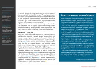 Home
Tips for buying
hyper-converged
systems
Is hyper-converged
infrastructure
necessary for
your organisation?
Hyper-convergence:
the good, the bad
and the ugly
Hyper-converged
technologies are
catching on, but what
can they do for you?
Hyper-convergence
is changing the
shape of IT
A look at how the
market is hotting up,
pulling together the
latest research
computerweekly.com buyer’s guide 8
whichtheyoperate,butalsoanappreciationofhowthismayaffect
the security tools’ functionality, he says. “A security architecture
that is able to support automated infrastructures while being able
to spin up and spin down, maintaining performance, needs to be
an integral part of the migration toward hyper-convergence and
software-defined datacentre environments.”
These drawbacks can be overcome by using security tools that
are compatible with any type of hypervisor technology, as this
guarantees they can be deployed and scaled regardless of how
many nodes are added to the hyper-converged infrastructure.
Changing landscape
Gradually, hyper-converged infrastructure software platforms
are beginning to support a broader range of hardware from mul-
tiple sources and hypervisors, says 451 Research’s Abbott. “The
initially limited recommended workloads are also broadening to
include analytics and mission-critical enterprise applications,” he
says. “Test/dev, DR [disaster recovery], Tier 3 and Tier 4 work-
loads are common, but adoption is also growing in more business-
critical applications, such as Oracle, SAP and Exchange.”
There is also an emergence of more specialised forms of hyper-
converged infrastructure, optimised for specific rather than
general-purposeusecases–Hadoop-basedanalytics,forexample.
In the future, we should also expect hyper-converged platforms
to support microservices and cloud-native services and also to
support platform as a service (PaaS), allowing organisations to
create and run applications without being troubled with the core
infrastructure and platform services or location. n
BUYER’S GUIDE
Hyper-convergence goes mainstream
Hyper-convergence is now becoming a core weapon in the
armoury of suppliers looking to demonstrate to customers
that they can meaningfully change the fundamental econom-
ics of running core and edge IT infrastructure.
This is not only a lynchpin of any IT transformation strategy,
but absolutely essential for any supplier that wants to demon-
strate ongoing relevance in the era of public cloud.
In January 2017, Hewlett Packard Enterprise announced it
would pay $650m cash for seven-year-old startup SimpliVity.
VMware recently said it has exceeded 7,000 customers for
VSAN, the hyper-converged infrastructure software that is
optimised for VMware environments.
Meanwhile, the combined Dell-EMC has highlighted hyper-
converged infrastructure as a key growth market.
Other major players are still hoping to make a run at hyper-
converged infrastructure, including Cisco with HyperFlex, and
there are still startups with momentum, including Pivot3 and
Scale Computing.
One crucial test of whether a market is becoming main-
stream is the extent to which it is embraced by large incum-
bent suppliers. As far as hyper-converged infrastructure is
concerned, we are now approaching that point.
Source: Simon Robinson, 451 Research.
 