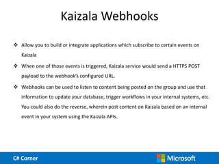 C# Corner
Kaizala Webhooks
 Allow you to build or integrate applications which subscribe to certain events on
Kaizala
 W...
