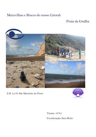 Maravilhas e Riscos do nosso Litoral:
                                                     Praia da Gralha




E.B. 2,3/S. São Martinho do Porto




                                    Turma: 10ºA1
                                    Coordenação: Sara Bicho
 