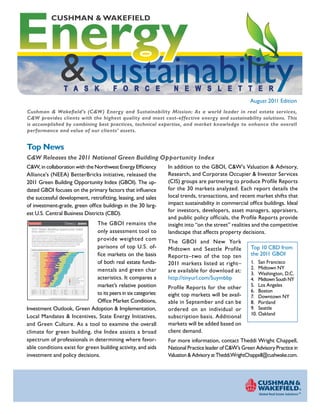 Energy
                                                                                      CUSHMAN & WAKEFIELD




                                                                                                                          & SustainabilityT A S K                                                                                  F O R C E     N E W S L E T T E R
                                                                                                                                                                                                                                                                                     August 2011 Edition
Cushman & Wakefield’s (C&W) Energy and Sustainability Mission: As a world leader in real estate services,
C&W provides clients with the highest quality and most cost-effective energy and sustainability solutions. This
is accomplished by combining best practices, technical expertise, and market knowledge to enhance the overall
performance and value of our clients’ assets.


Top News
C&W Releases the 2011 National Green Building Opportunity Index
C&W, in collaboration with the Northwest Energy Efficiency                                                                                                                                                                                     In addition to the GBOI, C&W’s Valuation & Advisory,
Alliance’s (NEEA) BetterBricks initiative, released the                                                                                                                                                                                        Research, and Corporate Occupier & Investor Services
2011 Green Building Opportunity Index (GBOI). The up-                                                                                                                                                                                          (CIS) groups are partnering to produce Profile Reports
dated GBOI focuses on the primary factors that influence                                                                                                                                                                                       for the 30 markets analyzed. Each report details the
the successful development, retrofitting, leasing, and sales                                                                                                                                                                                   local trends, transactions, and recent market shifts that
of investment-grade, green office buildings in the 30 larg-                                                                                                                                                                                    impact sustainability in commercial office buildings. Ideal
                                                                                                                                                                                                                                               for investors, developers, asset managers, appraisers,
est U.S. Central Business Districts (CBD).
                                                                                                                                                                                                                                               and public policy officials, the Profile Reports provide
 U PDAT e D F O r 2 011
                              The GBOI remains the                                                                                                                                                                                             insight into “on the street” realities and the competitive
      2011 Green Building Opportunity Index
                              only assessment tool to
                                                                                                                                                                                                                        ©



      natiOnal Overview: OffICe Markets


      The 2011 Green Building Opportunity Index remains the first office market assessment tool to provide
                                                                                                                                                                                                                                               landscape that affects property decisions.
                              provide weighted com
      weighted comparisons of top U.S. office markets on the basis of both real estate fundamentals and
      green investment considerations. As in the inaugural 2010 version, the Index compares each market’s



                                                                                                                                                                                                                                               The GBOI and New York
      relative position to its peers in six categories: Office Market Conditions, Investment Outlook, Green
      Adoption & Implementation, Mandates & Incentives, State Energy Initiatives and Green Culture.
      For 2011, the Index has been enhanced by adding five new markets and refining the methodology



                              parisons of top U.S. of-                                                                                                                                                                                                                               Top 10 CBD from
      and data inputs – yielding a more comprehensive view into the factors that influence successful




                                                                                                                                                                                                                                               Midtown and Seattle Profile
      development, retro-fitting, leasing and sales of investment grade green office buildings.


      Central Business distriCts: Green Building Opportunity Index




                              fice markets on the basis                                                                                                                                                                                                                              the 2011 GBOI
            San Francisco              —




                                                                                                                                                                                                                                               Reports–two of the top ten
             Midtown N.Y.              —
         Washington, D.C.              —
       Midtown South N.Y.              —
             Los Angeles               —
                    Boston             —




                              of both real estate funda-                                                                                                                                                                                                                             1. San Francisco
           Downtown N.Y.               —




                                                                                                                                                                                                                                               2011 markets listed at right–
                  Portland             —
                    Seattle            —
                  Oakland              —
                    Denver             —




                                                                                                                                                                                                                                                                                     2. Midtown NY
                San Diego              —
                  Chicago              —




                              mentals and green char                                                                                                                                                                                           are available for download at:
           Orange County               —
                     Austin            —
                  Houston              —




                                                                                                                                                                                                                                                                                     3. Washington, D.C.
                     Dallas            —
              Minneapolis              —
              Philadelphia             —




                              acteristics. It compares a
                 Charlotte             —




                                                                                                                                                                                                                                               http://tinyurl.com/5uymbbp
                 Baltimore             —




                                                                                                                                                                                                                                                                                     4. Midtown South NY
                     Miami             —
                Pittsburgh             —                                                                                                                                Office Market Conditions
              Indianapolis             —                                                                                                                                Investment Outlook
                Columbus               —                                                                                                                                Green Adoption & Implementation
                    Atlanta            —                                                                                                                                Mandates & Incentives




                              market’s relative position                                                                                                                                                                                                                             5. Los Angeles
                  Phoenix              —                                                                                                                                State Energy Initiatives
                Cleveland              —




                                                                                                                                                                                                                                               Profile Reports for the other
                                                                                                                                                                        Green Culture
                    Detroit            —
              Kansas City              —




                                                                                                                                                                                                                                                                                     6. Boston
                                        0                                 20                                  40                                  60                                  80                                  100

      san francisco............... 100.0         Downtown N.Y. ............... 76.3          Chicago .......................... 68.6      Philadelphia .................... 60.6      Columbus ....................... 50.0




                              to its peers in six categories:
      Midtown N.Y. .................. 88.4       Portland .......................... 75.6    Orange County ............... 68.1           Charlotte ......................... 55.7    atlanta ............................ 48.9




                                                                                                                                                                                                                                               eight top markets will be avail-
      Washington, D.C. ........... 83.7          seattle ............................ 74.2   austin ............................. 65.4    Baltimore ........................ 54.4     Phoenix........................... 46.6
      Midtown South N.Y......... 82.0            Oakland .......................... 73.4     Houston .......................... 63.8      Miami .............................. 54.1   Cleveland........................ 46.2
      Los angeles .................... 79.2      Denver ............................ 69.7    Dallas .............................. 62.9   Pittsburgh ....................... 53.3     Detroit ............................. 41.4




                                                                                                                                                                                                                                                                                     7. Downtown NY
      Boston ............................ 77.2   san Diego ....................... 69.3      Minneapolis .................... 62.4        Indianapolis .................... 51.1      kansas City .................... 36.3




                              Office Market Conditions,
                                                                             2011 Green BuildinG OppOrtunity index: National Overview: Central Business Districts | Page 1




                                                                                                                                                                                                                                               able in September and can be          8. Portland
Investment Outlook, Green Adoption & Implementation,                                                                                                                                                                                           ordered on an individual or           9. Seattle
                                                                                                                                                                                                                                                                                     10. Oakland
Local Mandates & Incentives, State Energy Initiatives,                                                                                                                                                                                         subscription basis. Additional
and Green Culture. As a tool to examine the overall                                                                                                                                                                                            markets will be added based on
climate for green building, the Index assists a broad                                                                                                                                                                                          client demand.
spectrum of professionals in determining where favor-                                                                                                                                                                                          For more information, contact Theddi Wright Chappell,
able conditions exist for green building activity, and aids                                                                                                                                                                                    National Practice leader of C&W’s Green Advisory Practice in
investment and policy decisions.                                                                                                                                                                                                               Valuation & Advisory at Theddi.WrightChappell@cushwake.com.
 
