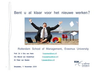 werken?
    Bent u al klaar voor het nieuwe werken?




        Rotterdam School of Management, Erasmus University
                                                         y
    Prof. Dr Ir Eric van Heck      (evanheck@rsm.nl)
                                    evanheck@rsm.nl)
    Drs Marcel van Oosterhout       moosterhout@rsm.nl)
                                  (moosterhout@rsm.nl)
    Dr Peter van Baalen            pbaalen@rsm.nl)
                                  (pbaalen@rsm.nl)

1   Breukelen,
    Breukelen, 11 November 2009
 