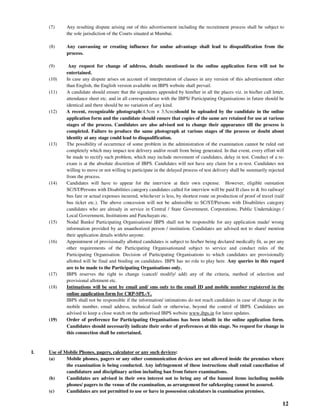 12
(7) Any resulting dispute arising out of this advertisement including the recruitment process shall be subject to
the sole jurisdiction of the Courts situated at Mumbai.
(8) Any canvassing or creating influence for undue advantage shall lead to disqualification from the
process.
(9) Any request for change of address, details mentioned in the online application form will not be
entertained.
(10) In case any dispute arises on account of interpretation of clauses in any version of this advertisement other
than English, the English version available on IBPS website shall prevail.
(11) A candidate should ensure that the signatures appended by him/her in all the places viz. in his/her call letter,
attendance sheet etc. and in all correspondence with the IBPS/ Participating Organisations in future should be
identical and there should be no variation of any kind.
(12) A recent, recognizable photograph(4.5cm × 3.5cm)should be uploaded by the candidate in the online
application form and the candidate should ensure that copies of the same are retained for use at various
stages of the process. Candidates are also advised not to change their appearance till the process is
completed. Failure to produce the same photograph at various stages of the process or doubt about
identity at any stage could lead to disqualification.
(13) The possibility of occurrence of some problem in the administration of the examination cannot be ruled out
completely which may impact test delivery and/or result from being generated. In that event, every effort will
be made to rectify such problem, which may include movement of candidates, delay in test. Conduct of a re-
exam is at the absolute discretion of IBPS. Candidates will not have any claim for a re-test. Candidates not
willing to move or not willing to participate in the delayed process of test delivery shall be summarily rejected
from the process.
(14) Candidates will have to appear for the interview at their own expense. However, eligible outstation
SC/ST/Persons with Disabilities category candidates called for interview will be paid II class to & fro railway/
bus fare or actual expenses incurred, whichever is less, by shortest route on production of proof of travel (rail/
bus ticket etc.). The above concession will not be admissible to SC/ST/Persons with Disabilities category
candidates who are already in service in Central / State Government, Corporations, Public Undertakings /
Local Government, Institutions and Panchayats etc.
(15) Nodal Banks/ Participating Organisations/ IBPS shall not be responsible for any application made/ wrong
information provided by an unauthorized person / institution. Candidates are advised not to share/ mention
their application details with/to anyone.
(16) Appointment of provisionally allotted candidates is subject to his/her being declared medically fit, as per any
other requirements of the Participating Organisationand subject to service and conduct rules of the
Participating Organisation. Decision of Participating Organisations to which candidates are provisionally
allotted will be final and binding on candidates. IBPS has no role to play here. Any queries in this regard
are to be made to the Participating Organisations only.
(17) IBPS reserves the right to change (cancel/ modify/ add) any of the criteria, method of selection and
provisional allotment etc.
(18) Intimations will be sent by email and/ sms only to the email ID and mobile number registered in the
online application form for CRP-SPL-V.
IBPS shall not be responsible if the information/ intimations do not reach candidates in case of change in the
mobile number, email address, technical fault or otherwise, beyond the control of IBPS. Candidates are
advised to keep a close watch on the authorised IBPS website www.ibps.in for latest updates.
(19) Order of preference for Participating Organisations has been inbuilt in the online application form.
Candidates should necessarily indicate their order of preferences at this stage. No request for change in
this connection shall be entertained.
I. Use of Mobile Phones, pagers, calculator or any such devices:
(a) Mobile phones, pagers or any other communication devices are not allowed inside the premises where
the examination is being conducted. Any infringement of these instructions shall entail cancellation of
candidature and disciplinary action including ban from future examinations.
(b) Candidates are advised in their own interest not to bring any of the banned items including mobile
phones/ pagers to the venue of the examination, as arrangement for safekeeping cannot be assured.
(c) Candidates are not permitted to use or have in possession calculators in examination premises.
 