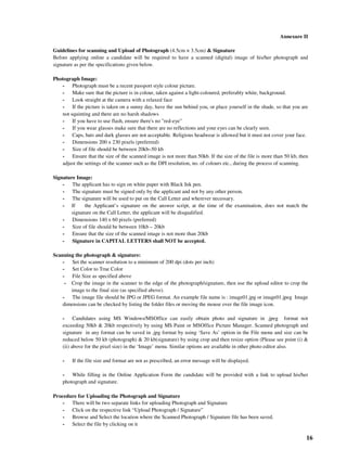 16
Annexure II
Guidelines for scanning and Upload of Photograph (4.5cm × 3.5cm) & Signature
Before applying online a candidate will be required to have a scanned (digital) image of his/her photograph and
signature as per the specifications given below.
Photograph Image:
- Photograph must be a recent passport style colour picture.
- Make sure that the picture is in colour, taken against a light-coloured, preferably white, background.
- Look straight at the camera with a relaxed face
- If the picture is taken on a sunny day, have the sun behind you, or place yourself in the shade, so that you are
not squinting and there are no harsh shadows
- If you have to use flash, ensure there's no "red-eye"
- If you wear glasses make sure that there are no reflections and your eyes can be clearly seen.
- Caps, hats and dark glasses are not acceptable. Religious headwear is allowed but it must not cover your face.
- Dimensions 200 x 230 pixels (preferred)
- Size of file should be between 20kb–50 kb
- Ensure that the size of the scanned image is not more than 50kb. If the size of the file is more than 50 kb, then
adjust the settings of the scanner such as the DPI resolution, no. of colours etc., during the process of scanning.
Signature Image:
- The applicant has to sign on white paper with Black Ink pen.
- The signature must be signed only by the applicant and not by any other person.
- The signature will be used to put on the Call Letter and wherever necessary.
- If the Applicant’s signature on the answer script, at the time of the examination, does not match the
signature on the Call Letter, the applicant will be disqualified.
- Dimensions 140 x 60 pixels (preferred)
- Size of file should be between 10kb – 20kb
- Ensure that the size of the scanned image is not more than 20kb
- Signature in CAPITAL LETTERS shall NOT be accepted.
Scanning the photograph & signature:
- Set the scanner resolution to a minimum of 200 dpi (dots per inch)
- Set Color to True Color
- File Size as specified above
- Crop the image in the scanner to the edge of the photograph/signature, then use the upload editor to crop the
image to the final size (as specified above).
- The image file should be JPG or JPEG format. An example file name is : image01.jpg or image01.jpeg Image
dimensions can be checked by listing the folder files or moving the mouse over the file image icon.
- Candidates using MS Windows/MSOffice can easily obtain photo and signature in .jpeg format not
exceeding 50kb & 20kb respectively by using MS Paint or MSOffice Picture Manager. Scanned photograph and
signature in any format can be saved in .jpg format by using ‘Save As’ option in the File menu and size can be
reduced below 50 kb (photograph) & 20 kb(signature) by using crop and then resize option (Please see point (i) &
(ii) above for the pixel size) in the ‘Image’ menu. Similar options are available in other photo editor also.
- If the file size and format are not as prescribed, an error message will be displayed.
- While filling in the Online Application Form the candidate will be provided with a link to upload his/her
photograph and signature.
Procedure for Uploading the Photograph and Signature
- There will be two separate links for uploading Photograph and Signature
- Click on the respective link “Upload Photograph / Signature”
- Browse and Select the location where the Scanned Photograph / Signature file has been saved.
- Select the file by clicking on it
 