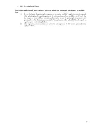 17
- Click the ‘Open/Upload’ button
Your Online Application will not be registered unless you upload your photograph and signature as specified.
Note:
(1) In case the face in the photograph or signature is unclear the candidate’s application may be rejected.
After uploading the photograph/ signature in the online application form candidates should check that
the images are clear and have been uploaded correctly. In case the photograph or signature is not
prominently visible, the candidate may edit his/ her application and re-upload his/ her photograph or
signature, prior to submitting the form.
(2) After registering online candidates are advised to take a printout of their system generated online
application forms.
 