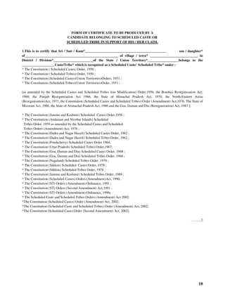 18
FORM OF CERTIFICATE TO BE PRODUCED BY A
CANDIDATE BELONGING TO SCHEDULED CASTE OR
SCHEDULED TRIBE IN SUPPORT OF HIS / HER CLAIM.
1.This is to certify that Sri / Smt / Kum*_______________________________________________ son / daughter*
of______________________________________________________ of village / town* ____________________________ in
District / Division*_______________________of the State / Union Territory*__________________belongs to the
___________________Caste/Tribe* which is recognized as a Scheduled Caste/ Scheduled Tribe* under :
* The Constitution ( Scheduled Castes) Order, 1950 ;
* The Constitution ( Scheduled Tribes) Order, 1950 ;
* The Constitution (Scheduled Castes)(Union Territories)Orders, 1951 ;
* The Constitution (Scheduled Tribes)(Union Territories)Order, 1951 ;
[as amended by the Scheduled Castes and Scheduled Tribes lists Modification) Order,1956; the Bombay Reorganisation Act,
1960; the Punjab Reorganisation Act 1966, the State of Himachal Pradesh Act, 1970, the North-Eastern Areas
(Reorganisation)Act, 1971, the Constitution (Scheduled Castes and Scheduled Tribes) Order (Amendment) Act,1976, The State of
Mizoram Act, 1986, the State of Arunachal Pradesh Act, 1986 and the Goa, Daman and Diu (Reorganization) Act, 1987.]:
* The Constitution (Jammu and Kashmir) Scheduled Castes Order,1956 ;
* The Constitution (Andaman and Nicobar Islands) Scheduled
Tribes Order, 1959 as amended by the Scheduled Castes and Scheduled
Tribes Orders (Amendment) Act, 1976 ;
* The Constitution (Dadra and Nagar Haveli) Scheduled Castes Order, 1962 ;
* The Constitution (Dadra and Nagar Haveli) Scheduled Tribes Order, 1962 ;
* The Constitution (Pondicherry) Scheduled Castes Order 1964;
* The Constitution (Uttar Pradesh) Scheduled Tribes Order,1967;
* The Constitution (Goa, Daman and Diu) Scheduled Castes Order, 1968 ;
* The Constitution (Goa, Daman and Diu) Scheduled Tribes Order, 1968 ;
* The Constitution (Nagaland) Scheduled Tribes Order, 1970 ;
* The Constitution (Sikkim) Scheduled Castes Order, 1978 ;
* The Constitution (Sikkim) Scheduled Tribes Order, 1978 ;
* The Constitution (Jammu and Kashmir) Scheduled Tribes Order, 1989 ;
* The Constitution (Scheduled Castes) Orders (Amendment)Act, 1990;
* The Constitution (ST) Orders (Amendment) Ordinance, 1991 ;
* The Constitution (ST) Orders (Second Amendment) Act,1991 ;
* The Constitution (ST) Orders (Amendment) Ordinance, 1996;
* The Scheduled Caste and Scheduled Tribes Orders (Amendment) Act 2002;
*The Constitution (Scheduled Castes) Order (Amendment) Act, 2002;
*The Constitution (Scheduled Caste and Scheduled Tribes) Order (Amendment) Act, 2002;
*The Constitution (Scheduled Caste) Order (Second Amendment) Act, 2002].
………2
 