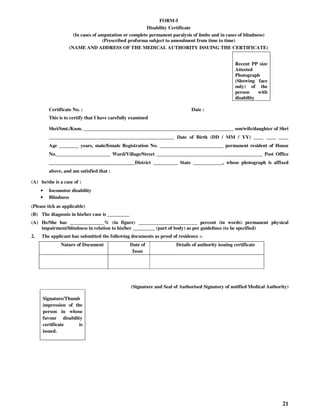 21
FORM-I
Disability Certificate
(In cases of amputation or complete permanent paralysis of limbs and in cases of blindness)
(Prescribed proforma subject to amendment from time to time)
(NAME AND ADDRESS OF THE MEDICAL AUTHORITY ISSUING THE CERTIFICATE)
Recent PP size
Attested
Photograph
(Showing face
only) of the
person with
disability
Certificate No. : Date :
This is to certify that I have carefully examined
Shri/Smt./Kum. _____________________________________________________________ son/wife/daughter of Shri
___________________________________________________ Date of Birth (DD / MM / YY) ____ ____ ____
Age ________ years, male/female Registration No. __________________________ permanent resident of House
No.______________________ Ward/Village/Street ___________________________________________ Post Office
___________________________________District __________ State ____________, whose photograph is affixed
above, and am satisfied that :
(A) he/she is a case of :
• Iocomotor disability
• Blindness
(Please tick as applicable)
(B) The diagnosis in his/her case is _________
(A) He/She has ______________% (in figure) ________________________ percent (in words) permanent physical
impairment/blindness in relation to his/her _________ (part of body) as per guidelines (to be specified)
2. The applicant has submitted the following documents as proof of residence :-
Nature of Document Date of
Issue
Details of authority issuing certificate
(Signature and Seal of Authorised Signatory of notified Medical Authority)
Signature/Thumb
impression of the
person in whose
favour disability
certificate is
issued.
 