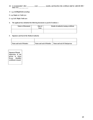 23
(ii) is recommended / after __________ years __________ months, and therefore this certificate shall be valid till (DD /
MM / YY) ____ ____ ____
@ - e.g. Left/Right/both arms/legs
# - e.g. Single eye / both eyes
£ - e.g. Left / Right / both ears
4. The applicant has submitted the following documents as proof of residence :-
Nature of Document Date of
Issue
Details of authority issuing certificate
5. Signature and Seal of the Medical Authority
Name and seal of Member Name and seal of Member Name and seal of Chairperson
Signature/Thumb
impression of the
person in whose
favour disability
certificate is issued.
 