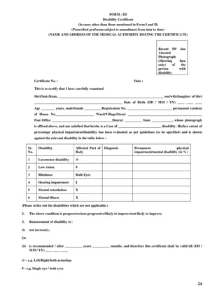 24
FORM - III
Disability Certificate
(In cases other than those mentioned in Form I and II)
(Prescribed proforma subject to amendment from time to time)
(NAME AND ADDRESS OF THE MEDICAL AUTHORITY ISSUING THE CERTIFICATE)
Recent PP size
Attested
Photograph
(Showing face
only) of the
person with
disability
Certificate No. : Date :
This is to certify that I have carefully examined
Shri/Smt./Kum. _____________________________________________________________ son/wife/daughter of Shri
___________________________________________________ Date of Birth (DD / MM / YY) ____ ____ ____
Age ________ years, male/female __________Registration No. __________________________ permanent resident
of House No.______________________ Ward/Village/Street ___________________________________________
Post Office ___________________________________District __________ State ____________, whose photograph
is affixed above, and am satisfied that he/she is a Case of _________________________ disability. His/her extent of
percentage physical impairment/disability has been evaluated as per guidelines (to be specified) and is shown
against the relevant disability in the table below :
Sr.
No.
Disability Affected Part of
Body
Diagnosis Permanent physical
impairment/mental disability (in %)
1 Locomotor disability @
2 Low vision #
3 Blindness Both Eyes
4 Hearing impairment £
5 Mental retardation X
6 Mental-illness X
(Please strike out the disabilities which are not applicable.)
2. The above condition is progressive/non-progressive/likely to improve/not likely to improve.
3. Reassessment of disability is :
(i) not necessary,
Or
(ii) is recommended / after __________ years __________ months, and therefore this certificate shall be valid till (DD /
MM / YY) ____ ____ ____
@ - e.g. Left/Right/both arms/legs
# - e.g. Single eye / both eyes
 