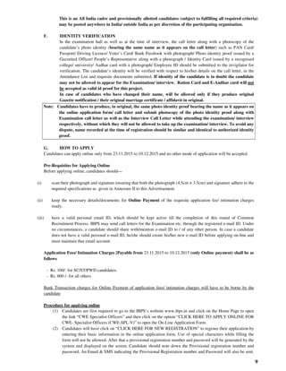 9
This is an All India cadre and provisionally allotted candidates (subject to fulfilling all required criteria)
may be posted anywhere in India/ outside India as per discretion of the participating organisation.
F. IDENTITY VERIFICATION
In the examination hall as well as at the time of interview, the call letter along with a photocopy of the
candidate’s photo identity (bearing the same name as it appears on the call letter) such as PAN Card/
Passport/ Driving Licence/ Voter’s Card/ Bank Passbook with photograph/ Photo identity proof issued by a
Gazzetted Officer/ People’s Representative along with a photograph / Identity Card issued by a recognised
college/ university/ Aadhar card with a photograph/ Employee ID should be submitted to the invigilator for
verification. The candidate’s identity will be verified with respect to his/her details on the call letter, in the
Attendance List and requisite documents submitted. If identity of the candidate is in doubt the candidate
may not be allowed to appear for the Examination/ interview. Ration Card and E-Aadhar card will not
be accepted as valid id proof for this project.
In case of candidates who have changed their name, will be allowed only if they produce original
Gazette notification / their original marriage certificate / affidavit in original.
Note: Candidates have to produce, in original, the same photo identity proof bearing the name as it appears on
the online application form/ call letter and submit photocopy of the photo identity proof along with
Examination call letter as well as the Interview Call Letter while attending the examination/ interview
respectively, without which they will not be allowed to take up the examination/ interview. To avoid any
dispute, name recorded at the time of registration should be similar and identical to authorized identity
proof.
G. HOW TO APPLY
Candidates can apply online only from 23.11.2015 to 10.12.2015 and no other mode of application will be accepted.
Pre-Requisites for Applying Online
Before applying online, candidates should—
(i) scan their photograph and signature ensuring that both the photograph (4.5cm × 3.5cm) and signature adhere to the
required specifications as given in Annexure II to this Advertisement.
(ii) keep the necessary details/documents for Online Payment of the requisite application fee/ intimation charges
ready.
(iii) have a valid personal email ID, which should be kept active till the completion of this round of Common
Recruitment Process. IBPS may send call letters for the Examination etc. through the registered e-mail ID. Under
no circumstances, a candidate should share with/mention e-mail ID to / of any other person. In case a candidate
does not have a valid personal e-mail ID, he/she should create his/her new e-mail ID before applying on-line and
must maintain that email account.
Application Fees/ Intimation Charges [Payable from 23.11.2015 to 10.12.2015 (only Online payment) shall be as
follows
- Rs. 100/- for SC/ST/PWD candidates.
- Rs. 600 /- for all others
Bank Transaction charges for Online Payment of application fees/ intimation charges will have to be borne by the
candidate
Procedure for applying online
(1) Candidates are first required to go to the IBPS’s website www.ibps.in and click on the Home Page to open
the link “CWE Specialist Officers” and then click on the option “CLICK HERE TO APPLY ONLINE FOR
CWE- Specialist Officers (CWE-SPL-V)” to open the On-Line Application Form.
(2) Candidates will have click on “CLICK HERE FOR NEW REGISTRATION” to register their application by
entering their basic information in the online application form. Use of special characters while filling the
form will not be allowed. After that a provisional registration number and password will be generated by the
system and displayed on the screen. Candidate should note down the Provisional registration number and
password. An Email & SMS indicating the Provisional Registration number and Password will also be sent.
 