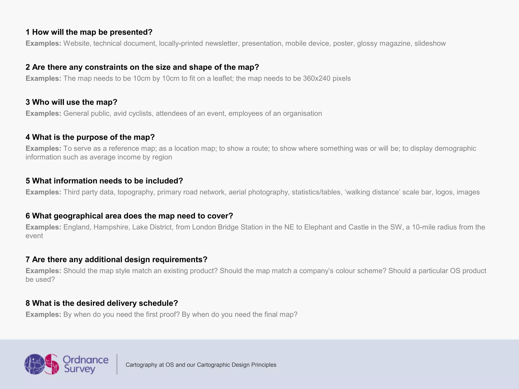 1 How will the map be presented?
Examples: Website, technical document, locally-printed newsletter, presentation, mobile device, poster, glossy magazine, slideshow
2 Are there any constraints on the size and shape of the map?
Examples: The map needs to be 10cm by 10cm to fit on a leaflet; the map needs to be 360x240 pixels
3 Who will use the map?
Examples: General public, avid cyclists, attendees of an event, employees of an organisation
4 What is the purpose of the map?
Examples: To serve as a reference map; as a location map; to show a route; to show where something was or will be; to display demographic
information such as average income by region
5 What information needs to be included?
Examples: Third party data, topography, primary road network, aerial photography, statistics/tables, ‘walking distance’ scale bar, logos, images
6 What geographical area does the map need to cover?
Examples: England, Hampshire, Lake District, from London Bridge Station in the NE to Elephant and Castle in the SW, a 10-mile radius from the
event
7 Are there any additional design requirements?
Examples: Should the map style match an existing product? Should the map match a company’s colour scheme? Should a particular OS product
be used?
8 What is the desired delivery schedule?
Examples: By when do you need the first proof? By when do you need the final map?
Cartography at OS and our Cartographic Design Principles
 