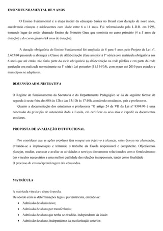 ENSINO FUNDAMENTAL DE 9 ANOS
O Ensino Fundamental é a etapa inicial da educação básica no Brasil com duração de nove anos,
envolvendo crianças e adolescentes com idade entre 6 a 14 anos. Foi reformulando pela L.D.B. em 1996,
tomando lugar do então chamado Ensino de Primeiro Grau que consistia no curso primário (4 a 5 anos de
duração) e do curso ginasial (4 anos de duração).
A duração obrigatória do Ensino Fundamental foi ampliada de 8 para 9 anos pelo Projeto de Lei nº.
3.675/04 passando a abranger a Classe de Alfabetização (fase anterior à 1ª série) com matricula obrigatória aos
6 anos que até então, não fazia parte do ciclo obrigatório (a alfabetização na rede pública e em parte da rede
particular era realizada normalmente na 1ª série) Lei posterior (11.114/05), com prazo até 2010 para estados e
municípios se adaptarem.
DIMENSÃO ADMINISTRATIVA
O Regime de funcionamento da Secretaria e do Departamento Pedagógico se dá da seguinte forma: de
segunda à sexta-feira das 08h às 12h e das 13:10h às 17:10h, atendendo estudantes, pais e professores.
Quanto a documentação dos estudantes e professores “O artigo 24 da VII da Lei nº 9394/96 é uma
concessão do princípio de autonomia dada a Escola, em certificar os seus atos e expedir os documentos
escolares.
PROPOSTA DE AVALIAÇÃO INSTITUCIONAL
Por considerar que as ações escolares têm sempre um objetivo a alcançar, estas devem ser planejadas,
evitando-se a improvisação e tornando o trabalho da Escola responsável e competente. Objetivamos
planejar, mediar, executar e avaliar as atividades e serviços diretamente relacionados com o fortalecimento
dos vínculos necessários a uma melhor qualidade das relações interpessoais, tendo como finalidade
O processo de ensino/aprendizagem dos educandos.
MATRÍCULA
A matrícula vincula o aluno à escola.
De acordo com as determinações legais, por matrícula, entende-se:
 Admissão de aluno novo;
 Admissão de aluno por transferência;
 Admissão de aluno que tenha se evadido, independente da idade;
 Admissão de aluno, independente da escolarização anterior.
 