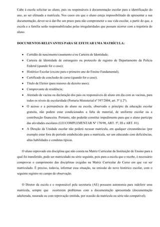 Cabe à escola solicitar ao aluno, pais ou responsáveis à documentação escolar para a identificação do
ano, ao ser efetuada a matrícula. Nos casos em que o aluno esteja impossibilitado de apresentar a sua
documentação, dever-se-á dar-lhe um prazo para não comprometer a sua vida escolar, a partir do que, a
escola e a família serão responsabilizadas pelas irregularidades que possam ocorrer com a trajetória do
aluno.
DOCUMENTOS RELEVANTES PARA SE EFETUAR UMA MATRÍCULA:
 Certidão de nascimento/casamento e/ou Carteira de Identidade;
 Carteira de Identidade de estrangeiro ou protocolo de registro de Departamento da Polícia
Federal (quando for o caso);
 Histórico Escolar (exceto para o primeiro ano do Ensino Fundamental);
 Certificado de conclusão de curso (quando for o caso);
 Título de Eleitor (para maiores de dezoito anos);
 Comprovante de residência;
 Atestado de vacina ou declaração dos pais ou responsáveis do aluno em dia com as vacinas, para
todos os níveis de escolaridade (Portaria Ministerial nº 597/2004, art. 5º § 2º).
 O acesso e a permanência do aluno na escola, observado o princípio da educação escolar
gratuita, não podem estar condicionados a falta de material, de uniforme escolar ou a
contribuição financeira. Portanto, não poderão constitui impedimento para que o aluno participe
das atividades escolares (LEI COMPLEMENTAR Nº 170/98, ART. 5º, III e ART. 81).
 A Direção da Unidade escolar não poderá recusar matrícula, em qualquer circunstâncias (por
exemplo estar fora do período estabelecido para a matrícula, ser um educando com deficiências,
altas habilidades e condutas típicas.
O aluno reprovado em disciplina que não consta na Matriz Curricular da Instituição de Ensino para a
qual foi transferido, pode ser matriculado na série seguinte, pois para a escola que o recebe, é necessário
comprovar o cumprimento das disciplinas exigidas na Matriz Curricular do Curso em que vai ser
matriculado. É preciso, todavia, informar essa situação, na emissão do novo histórico escolar, com o
seguinte registro no campo de observação.
O Diretor da escola e o responsável pela secretaria (AE) possuem autonomia para indeferir uma
matrícula, sempre que ocorrerem problemas com a documentação apresentada (documentação
adulterada, rasurada ou com reprovação omitida, por ocasião da matrícula ou série não compatível).
 