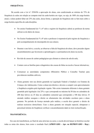 FREQUÊNCIA
De acordo com a Lei nº. 9394/96 a aprovação do aluno, esta condicionada ao mínimo de 75% de
frequência às aulas em relação ao computo total da carda horária em vigor, ou seja, de 100% da carga horária
anual, o aluno poderá faltar até 25% das aulas, dessa forma, a apuração de frequência não se fará mais sobre a
carga horária específica de cada disciplina.
 No ensino Fundamental de 1º a 4º série o registro de frequência caberá ao professor da turma
utilizar-se do diário de classe;
 No Ensino Fundamental de 5º a 8ª série o professor é responsável pelo registro de frequência e
pelo acompanhamento do desempenho de seus alunos;
 Durante o ano letivo, a escola, ao observar a falta de frequência do aluno, deve proceder alguns
encaminhamentos que favorecem a aprendizagem e a permanência do aluno na escola;
 Revisão de causas de caráter pedagógicas que afastam os alunos da sala de aula;
 Contato com as famílias para o diagnóstico das causas de faltas na escola e buscar alternativas;
 Comunicar as autoridades competentes (Ministério Público e Conselho Tutelar) para
providenciar medidas cabíveis;
 Aluna gestante: tem seu direito garantido na Legislação Federal e Estadual e no Estatuto da
Criança e do Adolescente. Como a aluna tem direitos e deveres a cumprir com aproveitamento
e freqüência exigidos pela legislação vigente. Não existe tratamento diferente à aluna gestante
garantido pela legislação é de 25% o que corresponde no máximo há 50 dias no calendário de
200 dias letivos ou 25 dias no calendário semestral que corresponde a 100 dias letivos. O
atestado médico assegura o direito ao afastamento das atividades escolares para a aluna
gestante. No período de licença atestado pelo médico, a escola deve garantir o direito de
realizar exercícios domiciliares. Caso a aluna gestante em situação especial, ultrapassar o
percentual mínimo de freqüência verificar o encaminhamento dado no item reclassificação.
TRANSFERÊNCIA
Em caso de transferência, ao final de uma série/ano ou curso, a escola deverá lançar no histórico escolar
todas as notas dos alunos, bem como o resultado final (APROVADO – Apr. ou REPROVADO – Rep.).
 