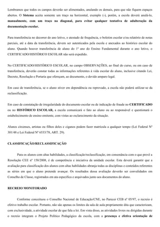 Lembramos que todos os campos deverão ser alimentados, anulando os demais, para que não fiquem espaços
abertos. O Sistema aceita somente um traço na horizontal, exemplo (-), porém, a escola deverá anulá-lo,
manualmente, com um traço na diagonal, para evitar qualquer tentativa de adulteração da
documentação escolar.
Para transferência no decorrer do ano letivo, o atestado de frequência, o boletim escolar e/ou relatório de notas
parciais, até a data da transferência, devem ser autenticados pela escola e anexados ao histórico escolar do
aluno. Quando houver transferência de aluno do 1º ano do Ensino Fundamental durante o ano letivo, o
CERTIFICADO/HISTÓRICO ESCOLAR não será expedido.
No CERTIFICADO/HISTÓRICO ESCOLAR, no campo OBSERVAÇÕES, ao final do curso, ou em caso de
transferência, deverão constar todas as informações referentes à vida escolar do aluno, inclusive citando Lei,
Decreto, Resolução e Portaria que ofereçam, ao documento, o devido amparo legal.
Em caso de transferência, se o aluno stiver em dependência ou reprovado, a escola não poderá utilizar-se da
reclassificação.
Em caso de constatação de irregularidade do documento escolar ou de indicação de fraude no CERTIFICADO
ou no HISTÓRICO ESCOLAR, a escola comunicará o fato ao aluno ou ao responsável e questionará o
estabelecimento de ensino emitente, com vistas ao esclarecimento da situação.
Alunos circenses, artistas ou filhos deles e ciganos podem fazer matrícula a qualquer tempo (Lei Federal Nº
301/48 e Lei Federal Nº 6533/78, ART. 29).
CLASSIFICAÇÃO/RECLASSIFICAÇÃO
Para os alunos com altas habilidades, a classificação/reclassificação, em consonância com o que prevê a
Resolução CEE nº 158/2008, é de competência e iniciativa da unidade escolar. Esta deverá garantir que a
avaliação para classificação dos alunos com altas habilidades abranja todas as disciplinas e conteúdos referentes
as séries em que o aluno pretende avançar. Os resultados dessa avaliação deverão ser convalidados em
Conselho de Classe, registrados em ata específica e arquivados junto aos documentos do aluno.
RECREIO MONITORADO
Conforme conceituou o Conselho Nacional de Educação/CNE, no Parecer CEB nº 05/97, o recreio é
efetivo trabalho escolar. Portanto, não são apenas os limites da sala de aula propriamente dita que caracterizam,
com exclusividade, a atividade escolar de que fala a lei. Em vista disso, as atividades livres ou dirigidas durante
o recreio integram o Projeto Político Pedagógico da escola, com a presença e efetiva orientação de
 