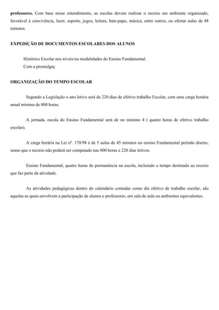 professores. Com base nesse entendimento, as escolas devem realizar o recreio em ambiente organizado,
favorável à convivência, lazer, esporte, jogos, leitura, bate-papo, música, entre outros, ou ofertar aulas de 48
minutos.
EXPEDIÇÃO DE DOCUMENTOS ESCOLARES DOS ALUNOS
Histórico Escolar nos níveis/ou modalidades do Ensino Fundamental.
Com a promulgaç
ORGANIZAÇÃO DO TEMPO ESCOLAR
Segundo a Legislação o ano letivo será de 220 dias de efetivo trabalho Escolar, com uma carga horária
anual mínima de 800 horas.
A jornada, escola do Ensino Fundamental será de no mínimo 4 ( quatro horas de efetivo trabalho
escolar).
A carga horária na Lei nº. 170/98 é de 5 aulas de 45 minutos no ensino Fundamental período diurno,
senso que o recreio não poderá ser computado nas 800 horas e 220 dias letivos.
Ensino Fundamental, quatro horas de permanência na escola, incluindo o tempo destinado ao recreio
que faz parte da atividade.
As atividades pedagógicas dentro do calendário contadas como dia efetivo de trabalho escolar, são
aquelas as quais envolvem a participação de alunos e professores, em sala de aula ou ambientes equivalentes.
 