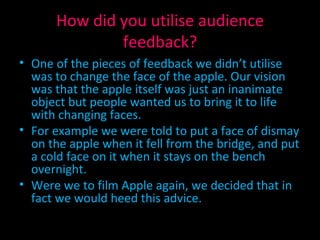 How did you utilise audience feedback? One of the pieces of feedback we didn’t utilise was to change the face of the apple. Our vision was that the apple itself was just an inanimate object but people wanted us to bring it to life with changing faces. For example we were told to put a face of dismay on the apple when it fell from the bridge, and put a cold face on it when it stays on the bench overnight. Were we to film Apple again, we decided that in fact we would heed this advice. 
