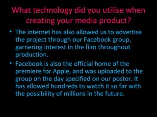What technology did you utilise when creating your media product? The internet has also allowed us to advertise the project through our Facebook group, garnering interest in the film throughout production. Facebook is also the official home of the premiere for Apple, and was uploaded to the group on the day specified on our poster. It has allowed hundreds to watch it so far with the possibility of millions in the future. 