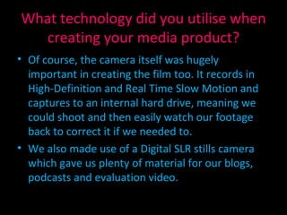 What technology did you utilise when creating your media product? Of course, the camera itself was hugely important in creating the film too. It records in High-Definition and Real Time Slow Motion and captures to an internal hard drive, meaning we could shoot and then easily watch our footage back to correct it if we needed to. We also made use of a Digital SLR stills camera which gave us plenty of material for our blogs, podcasts and evaluation video. 