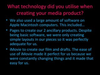 What technology did you utilise when creating your media product? We also used a large amount of software on  Apple Macintosh computers. This included… Pages to create our 2 ancillary products. Despite being basic software, we were only creating simple layouts in our pieces so it was perfectly adequate for us. iMovie to create our film and drafts. The ease of use of iMovie made it perfect for us because we were constantly changing things and it made that easy for us. 