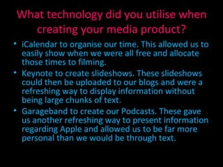 What technology did you utilise when creating your media product? iCalendar to organise our time. This allowed us to easily show when we were all free and allocate those times to filming. Keynote to create slideshows. These slideshows could then be uploaded to our blogs and were a refreshing way to display information without being large chunks of text. Garageband to create our Podcasts. These gave us another refreshing way to present information regarding Apple and allowed us to be far more personal than we would be through text. 