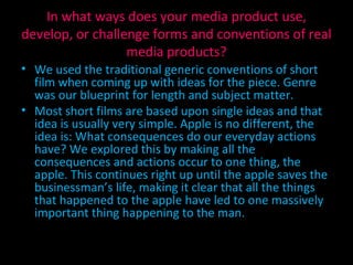 In what ways does your media product use, develop, or challenge forms and conventions of real media products? We used the traditional generic conventions of short film when coming up with ideas for the piece. Genre was our blueprint for length and subject matter. Most short films are based upon single ideas and that idea is usually very simple. Apple is no different, the idea is: What consequences do our everyday actions have? We explored this by making all the consequences and actions occur to one thing, the apple. This continues right up until the apple saves the businessman’s life, making it clear that all the things that happened to the apple have led to one massively important thing happening to the man. 