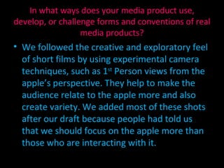 We followed the creative and exploratory feel of short films by using experimental camera techniques, such as 1 st  Person views from the apple’s perspective. They help to make the audience relate to the apple more and also create variety. We added most of these shots after our draft because people had told us that we should focus on the apple more than those who are interacting with it. In what ways does your media product use, develop, or challenge forms and conventions of real media products? 