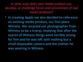 In creating Apple we also decided to reference an existing media product, our first piece Witness. We recycled our photographer from Witness to be a tramp, implying that after the events of Witness things went terribly wrong for him and he was left with nothing but a small disposable camera and the clothes he was wearing in Witness. In what ways does your media product use, develop, or challenge forms and conventions of real media products? 