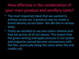 How effective is the combination of your main product and ancillary texts? The most important ideal that we wanted to achieve across our 3 products was to create a brand identity across them. We did this in various ways. Firstly we decided to use one colour scheme and font set across all of our pieces. This meant that the green writing and apple pictures in our poster and magazine spread became synonymous with the film, eventually being the same when the end credits roll. 
