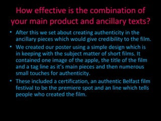 How effective is the combination of your main product and ancillary texts? After this we set about creating authenticity in the ancillary pieces which would give credibility to the film. We created our poster using a simple design which is in keeping with the subject matter of short films. It contained one image of the apple, the title of the film and a tag line as it’s main pieces and then numerous small touches for authenticity. These included a certification, an authentic Belfast film festival to be the premiere spot and an line which tells people who created the film. 