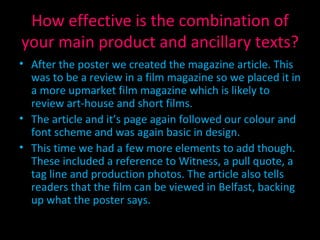How effective is the combination of your main product and ancillary texts? After the poster we created the magazine article. This was to be a review in a film magazine so we placed it in a more upmarket film magazine which is likely to review art-house and short films. The article and it’s page again followed our colour and font scheme and was again basic in design. This time we had a few more elements to add though. These included a reference to Witness, a pull quote, a tag line and production photos. The article also tells readers that the film can be viewed in Belfast, backing up what the poster says. 