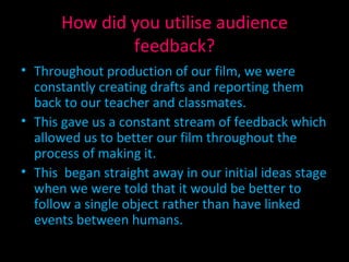 How did you utilise audience feedback? Throughout production of our film, we were constantly creating drafts and reporting them back to our teacher and classmates. This gave us a constant stream of feedback which allowed us to better our film throughout the process of making it. This  began straight away in our initial ideas stage when we were told that it would be better to follow a single object rather than have linked events between humans. 