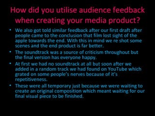 How did you utilise audience feedback when creating your media product? We also got told similar feedback after our first draft after people came to the conclusion that film lost sight of the apple towards the end. With this in mind we re shot some scenes and the end product is far better. The soundtrack was a source of criticism throughout but the final version has everyone happy. At first we had no soundtrack at all but soon after we added in a random track we had found on YouTube which grated on some people’s nerves because of it’s repetitiveness. These were all temporary just because we were waiting to create an original composition which meant waiting for our final visual piece to be finished. 