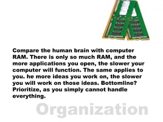Compare the human brain with computer RAM. There is only so much RAM, and the more applications you open, the slower your ...