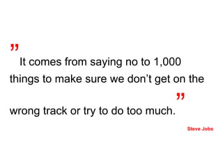 ” It comes from saying no to 1,000 things to make sure we don’t get on the wrong track or try to do too much. ”   Steve Jobs 