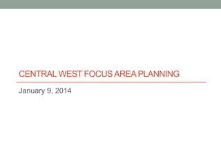 CENTRAL WEST FOCUS AREA PLANNING
January 9, 2014

 