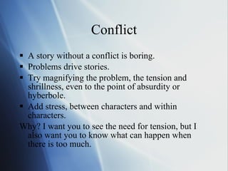 Conflict A story without a conflict is boring.  Problems drive stories.  Try magnifying the problem, the tension and shrillness, even to the point of absurdity or hyberbole.  Add stress, between characters and within characters.  Why? I want you to see the need for tension, but I also want you to know what can happen when there is too much.  