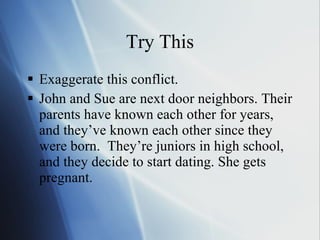 Try This Exaggerate this conflict.  John and Sue are next door neighbors. Their parents have known each other for years, and they’ve known each other since they were born.  They’re juniors in high school, and they decide to start dating. She gets pregnant. 
