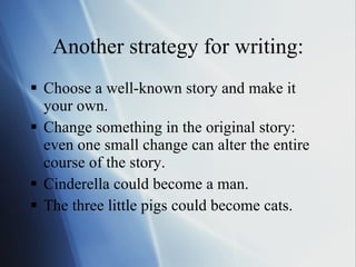 Another strategy for writing: Choose a well-known story and make it your own.  Change something in the original story: even one small change can alter the entire course of the story.  Cinderella could become a man.  The three little pigs could become cats.  