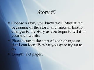 Story #3 Choose a story you know well. Start at the beginning of the story, and make at least 5 changes to the story as you begin to tell it in your own words.  Place a star at the start of each change so that I can identify what you were trying to do. Length: 2-3 pages. 